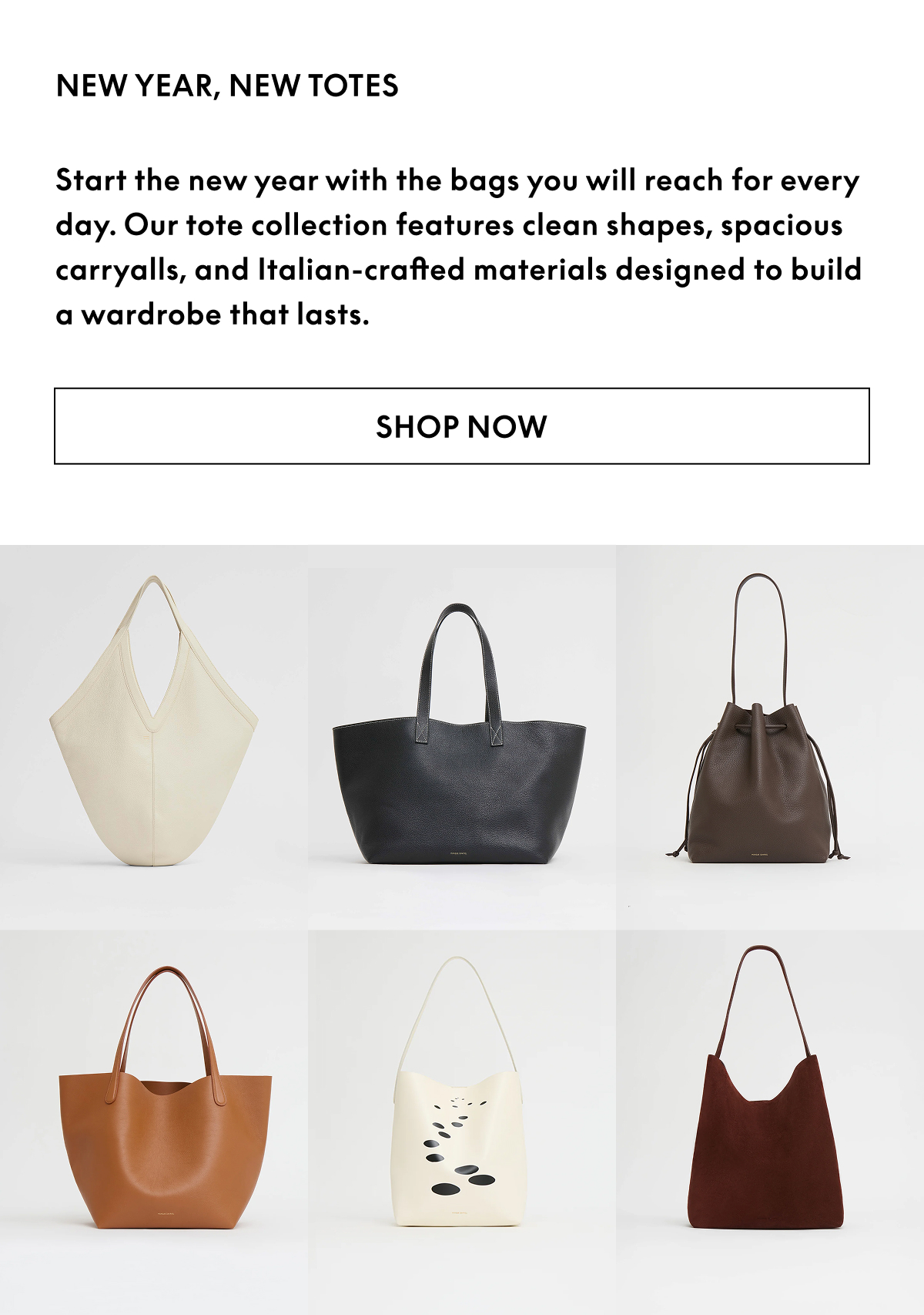 Start the new year with the bags you will reach for every day. Our tote collection features clean shapes, spacious carryalls, and Italian-crafted materials designed to build a wardrobe that lasts. Shop now.