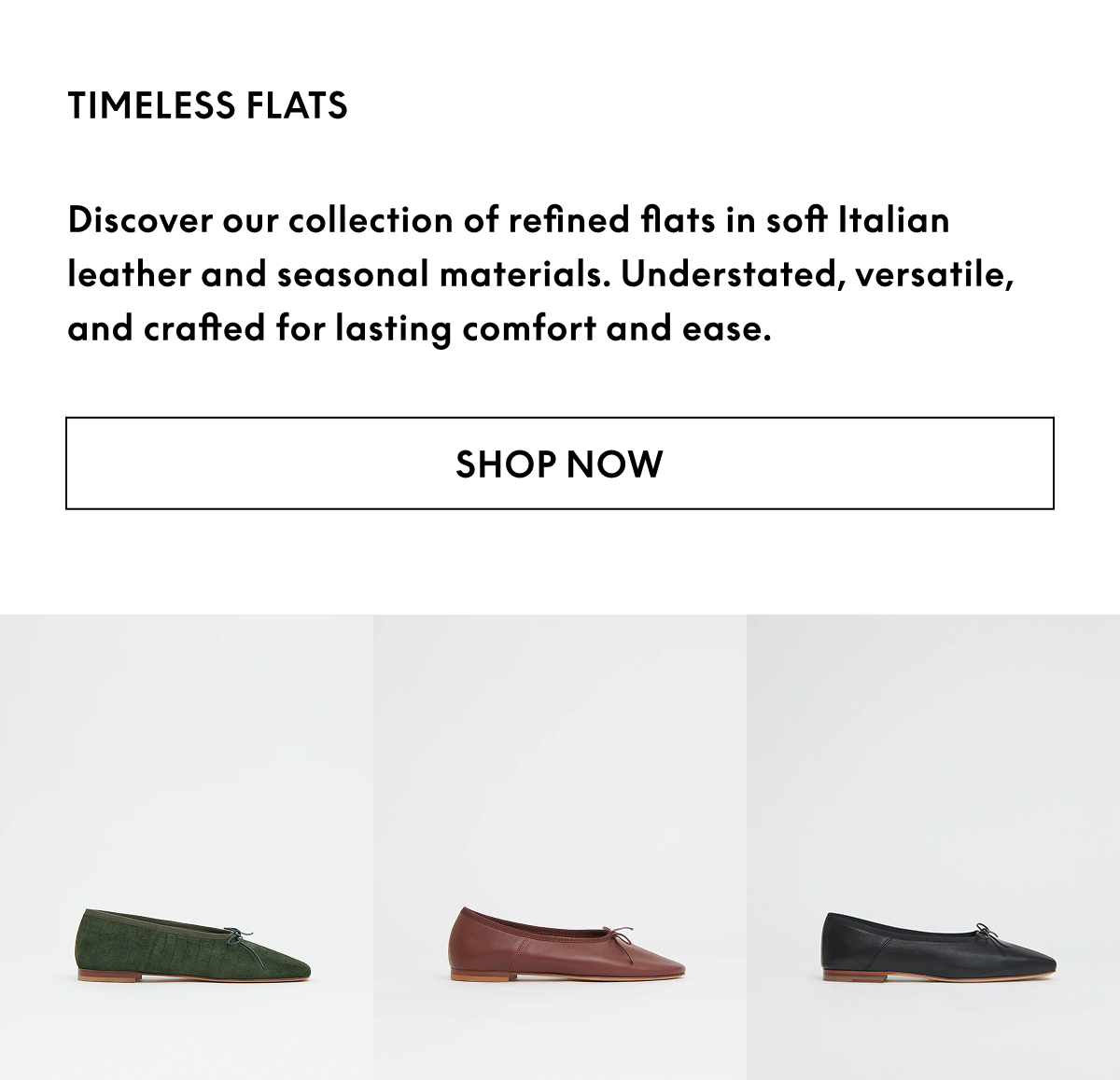 Discover our collection of refined flats in soft Italian leather and seasonal materials.  Understated, versatile, and crafted for lasting comfort and ease.