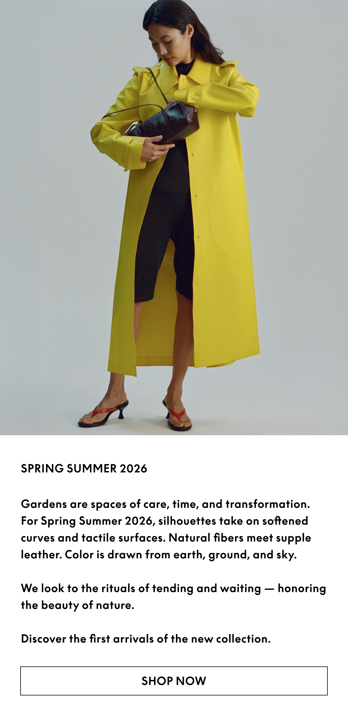 Gardens are spaces of care, time, and transformation. For Spring Summer 2026, Silhouettes take on softened curves and tactile surfaces. Natural fibers meet supple leather. Color is drawn from earth, ground, and sky.