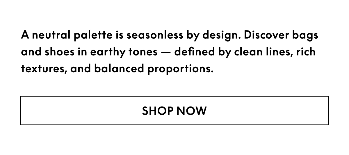 A neutral palette is seasonless by design. Discover bags and shoes in earthy tones — defined by clean lines, rich textures, and balanced proportions.