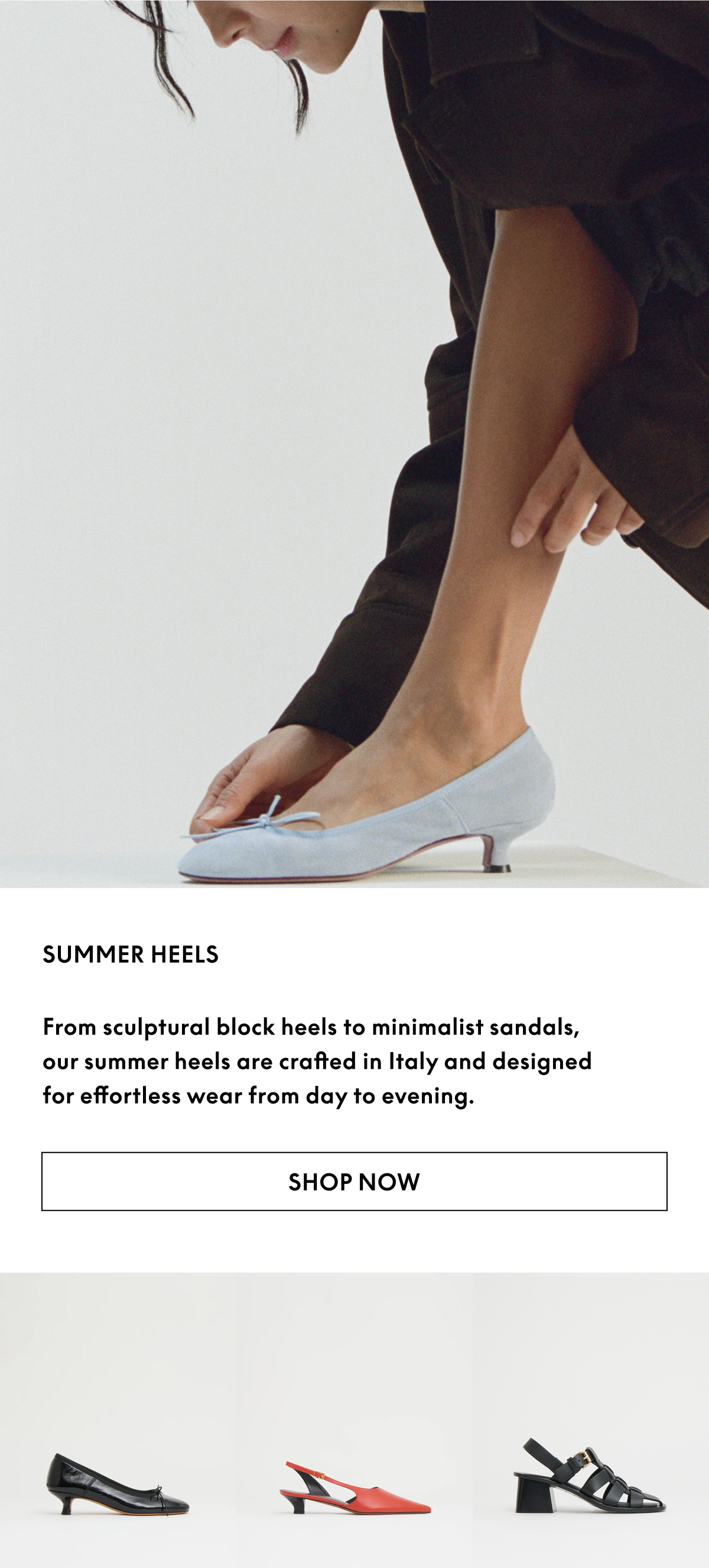 From sculptural block heels to minimalist thong sandals, our summer heels are crafted in Italy and designed for effortless wear from day to evening.
