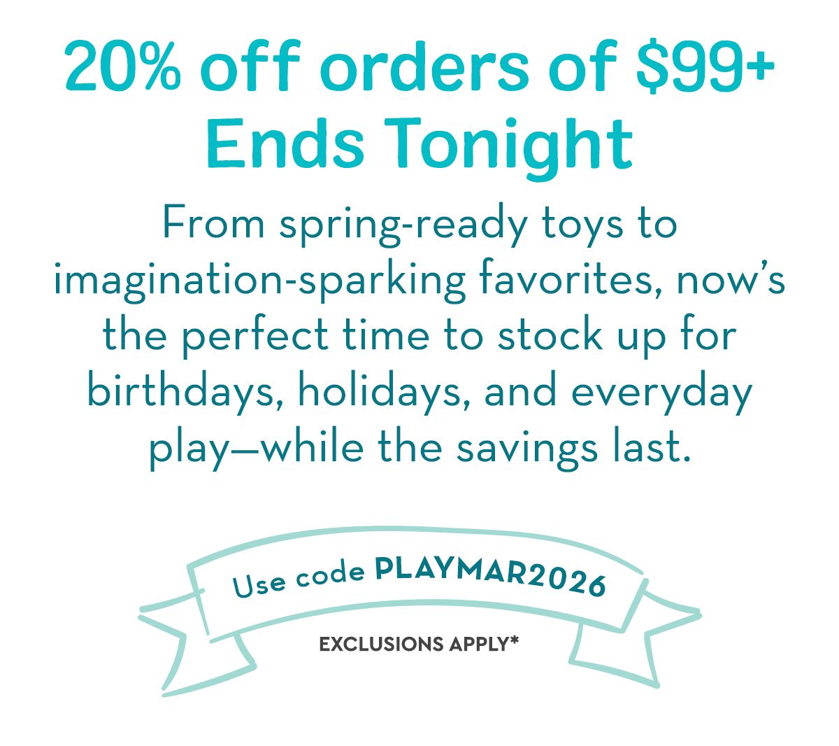 20% off orders of $99+ Ends Tonight - From spring-ready toys to imagination-sparking favorites, now’s the perfect time to stock up for birthdays, holidays, and everyday play—while the savings last. 