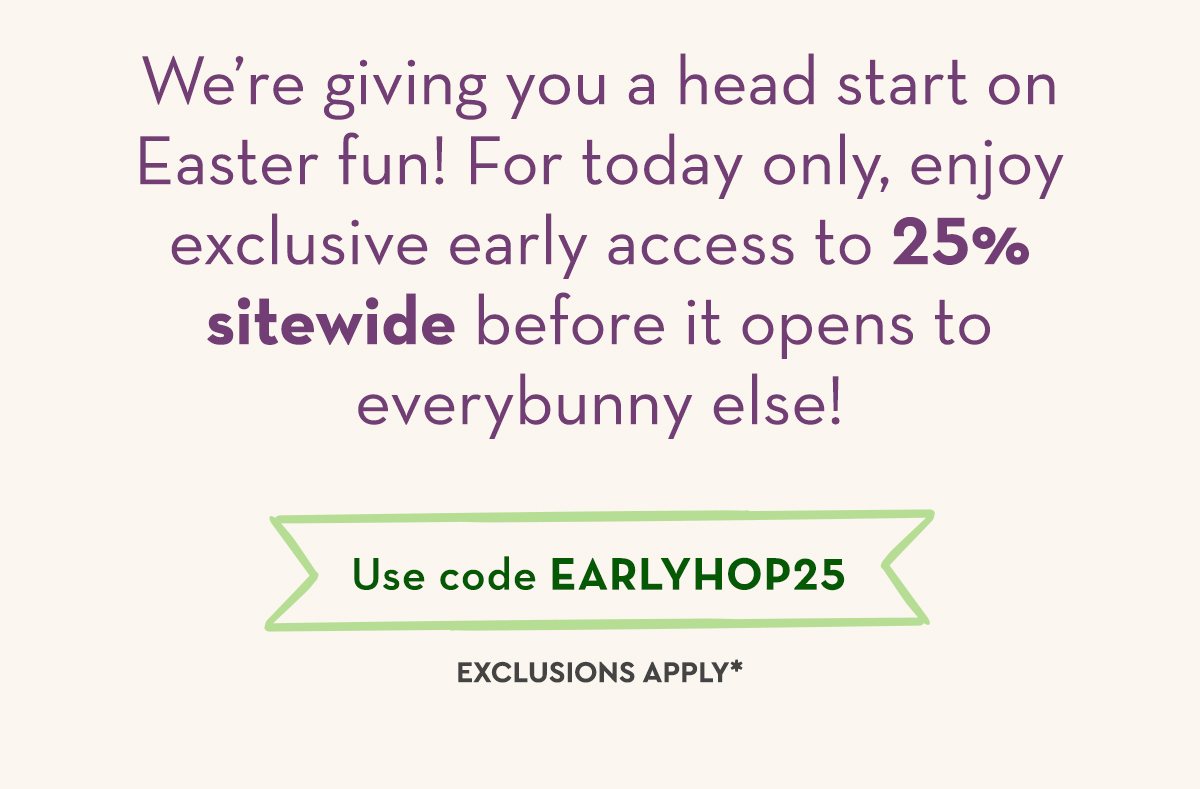 We’re giving you a head start on Easter fun! For today only, enjoy exclusive early access to 25% sitewide before it opens to everybunny else! 
