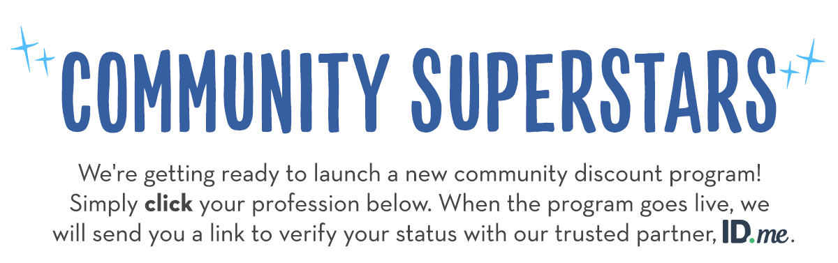 *COMMUNITY SUPERSTARS* We're getting ready to launch a new community discount program! Simply click your profession below. When the program goes live, we will send you a link to verify your status with our trusted partner, ID.me.