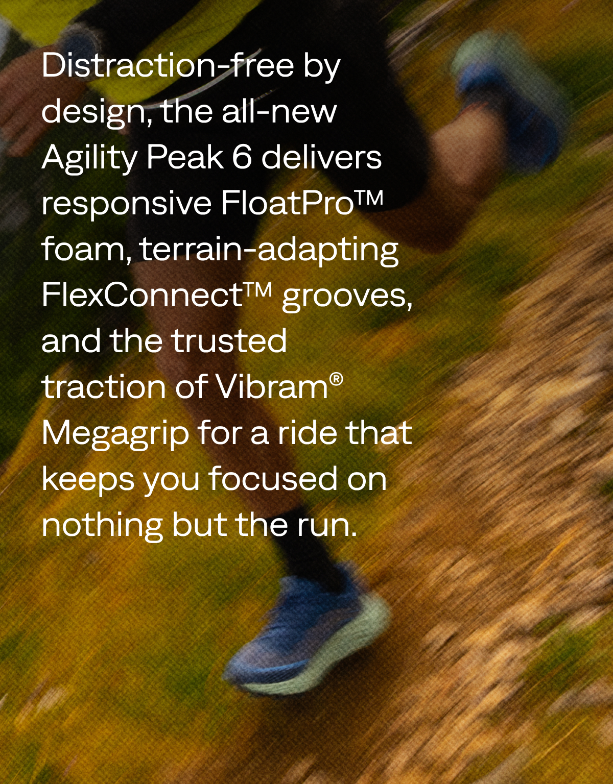 Distraction-free by design, the all-new Agility Peak 6 delivers responsive FloatPro™ foam, terrain-adapting FlexConnect™ grooves, and the trusted traction of Vibram® Megagrip for a ride that keeps you focused on nothing but the run.