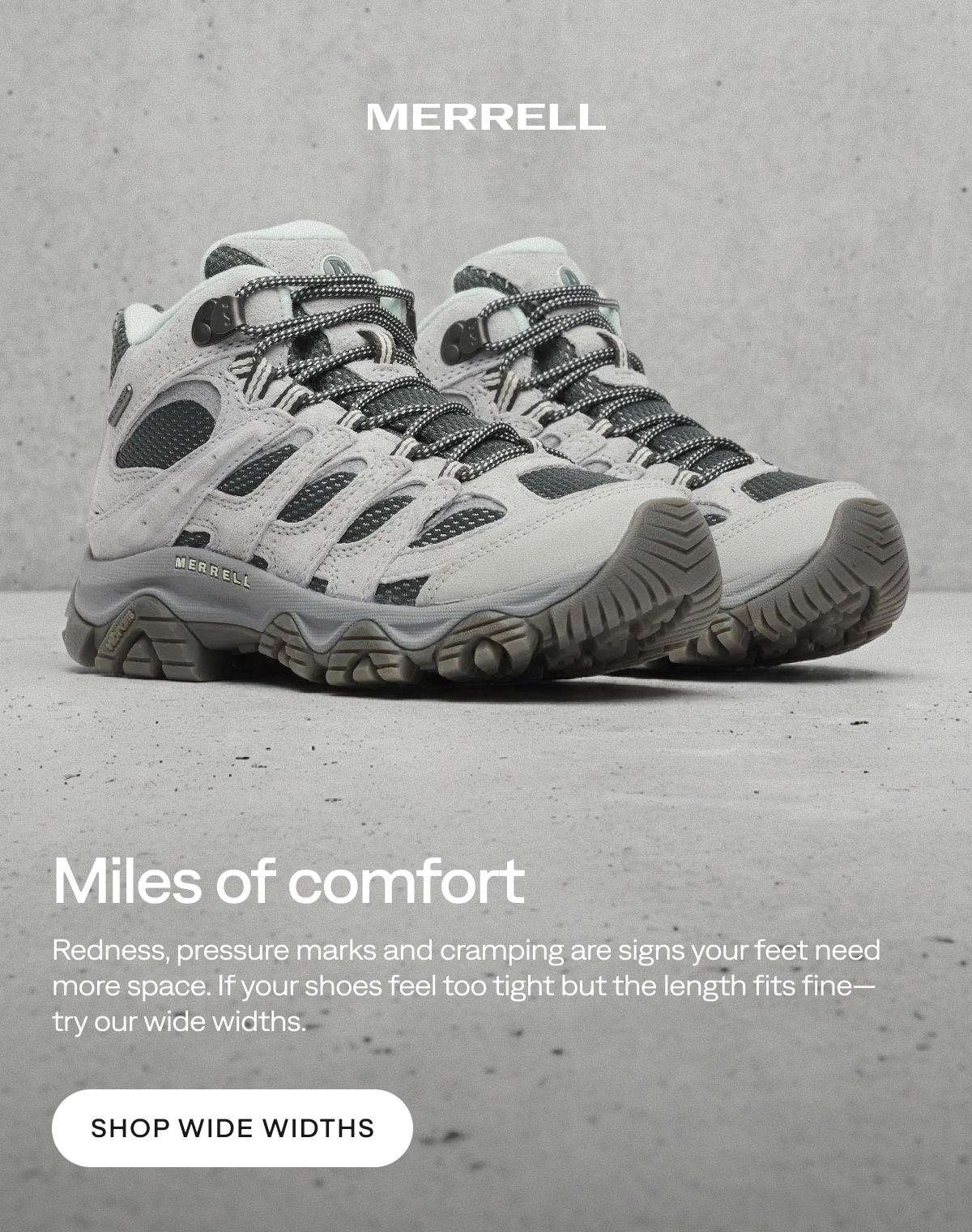 MERRELL - Miles of comfort - Redness, pressure marks and cramping are signs your feet need more space. If your shoes feel too tight but the length fits fine—try our wide widths. [Shop Wide Widths]