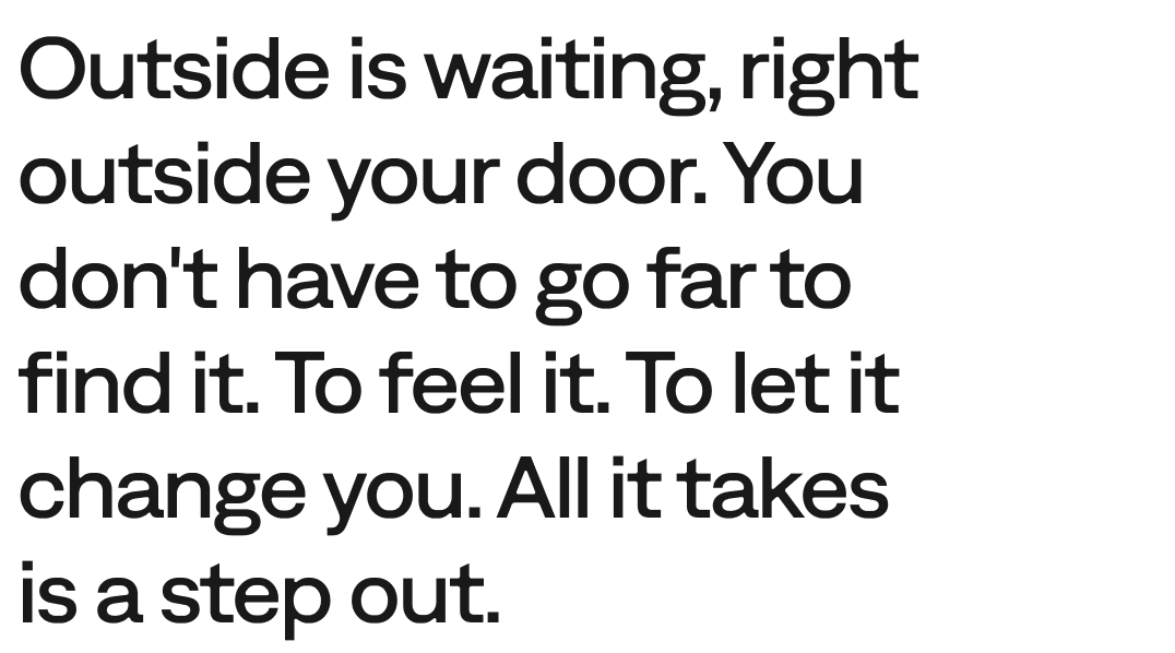 Outside is waiting, right outside your door. You don't have to go far to find it. To feel it. To let it change you. All it takes is a step out.