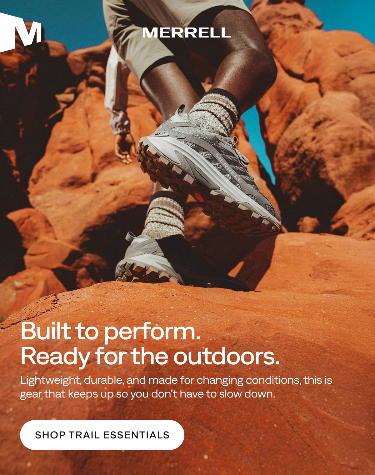 MERRELL. Built to perform. Ready for the outdoors. Lightweight, durable, and made for changing conditions, this is gear that keeps up so you don’t have to slow down. Shop Trail Essentials