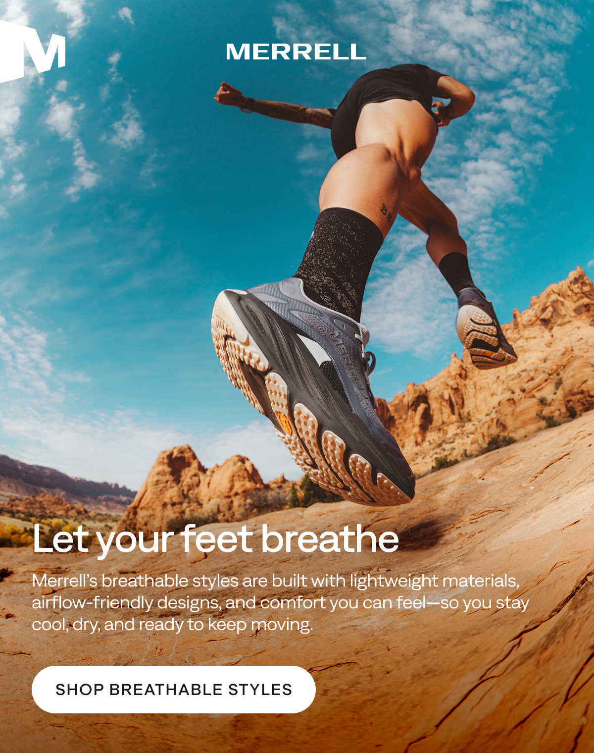 MERRELL. Let your feet breathe. Merrell’s breathable styles are built with lightweight materials, airflow‑friendly designs, and comfort you can feel—so you stay cool, dry, and ready to keep moving. Shop Breathable Styles