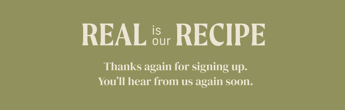 Real is our Recipe - Thanks again for signing up. You'll hear from us again soon.