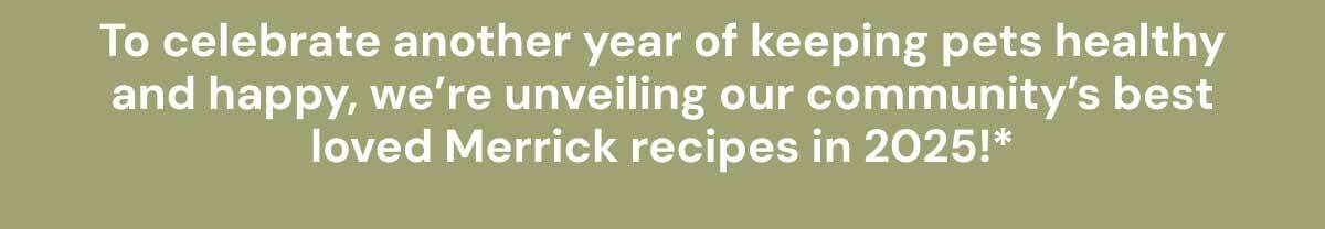 To celebrate another year of keeping pets healthy and happy, we’re unveiling our community’s best loved Merrick recipes in 2025!*
