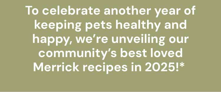 To celebrate another year of keeping pets healthy and happy, we’re unveiling our community’s best loved Merrick recipes in 2025!*