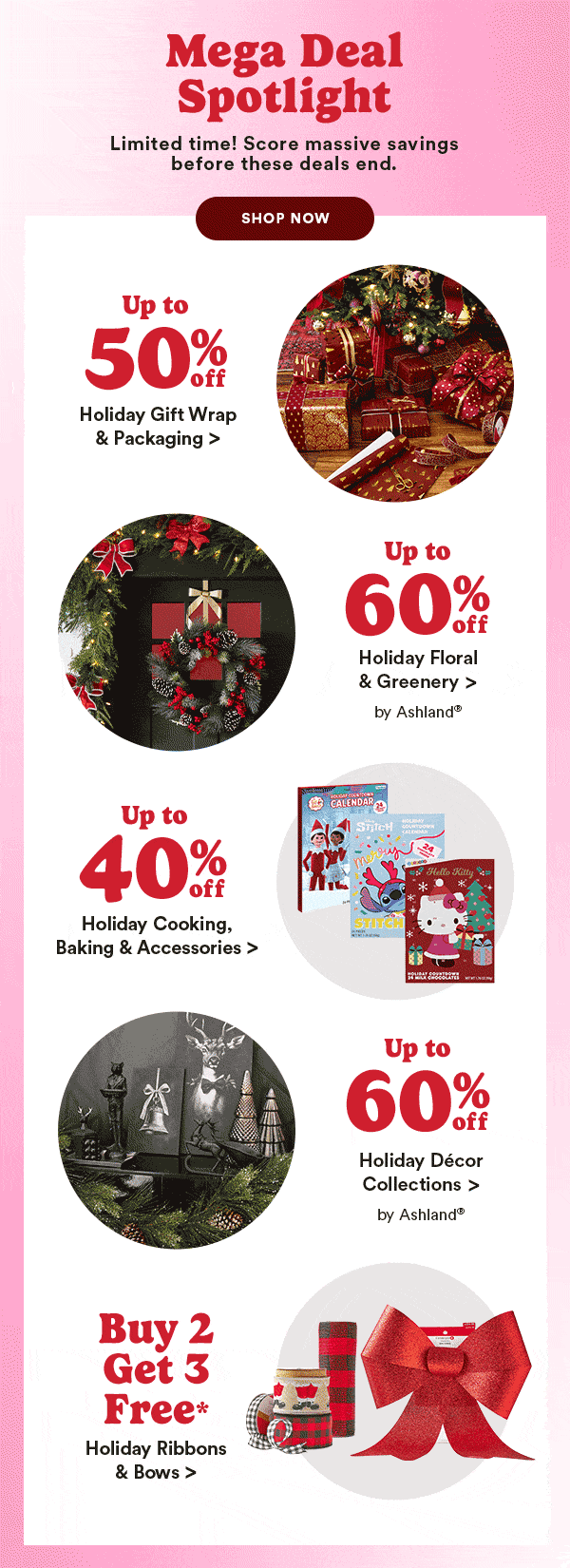 Mega Deal Spotlight. Limited time! Score massive savings before these deals end. Shop Now. Up to 50% off Holiday Gift Wrap & Packaging. Up to 60% off Holiday Floral & Greenery. Up to 40% off Holiday Cooking Baking Accessories. Up to 60% off Holiday Decor Collections. Buy 2 Get 3 Free Christmas Ribbon & Bows.