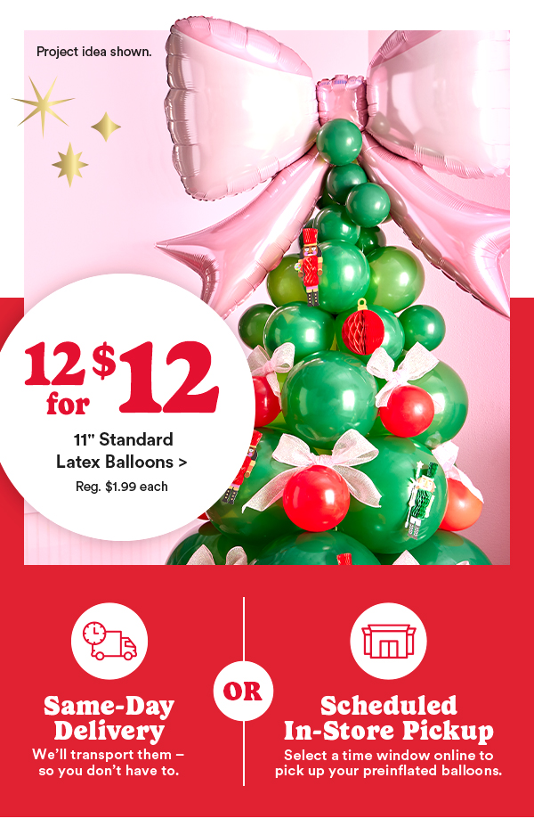 12/$12 11 Standard Latex Balloons > Reg $1.99 each Same-Day Delivery : We'll transport them—so you don't have to. OR Scheduled In-Store Pickup : Select a time window online to pick up your preinflated balloons.