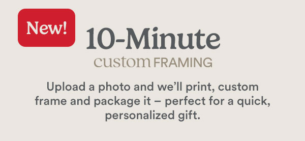 New! 10-Minute CUSTOM FRAMING. Upload a photo and we’ll print, custom frame and package it – perfect for a quick, personalized gift.