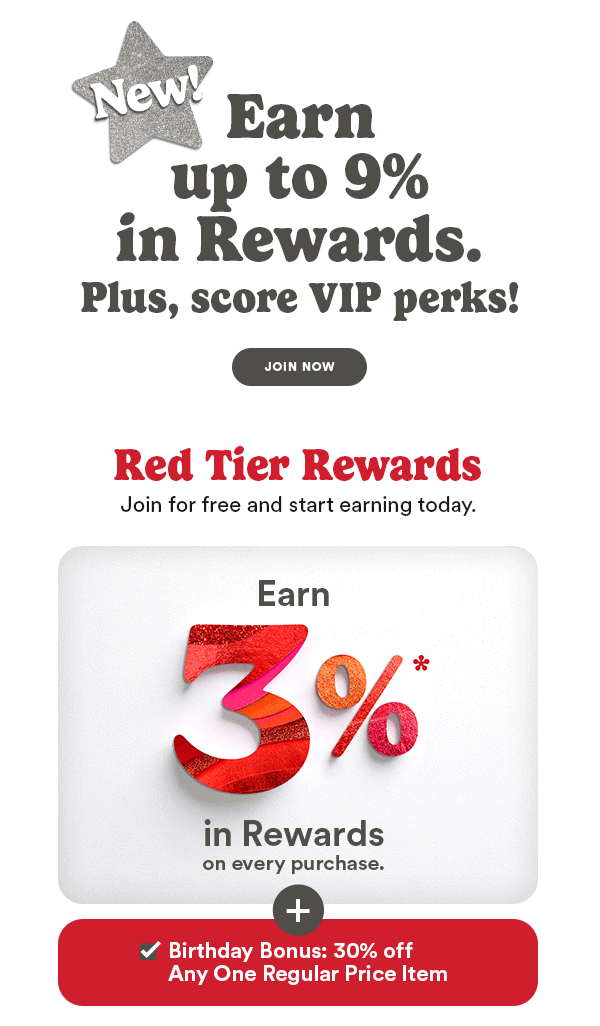 New Earn up to 9% in Rewards. Plus, score VIP perks! JOIN NOW Red Tier Rewards Join for free and start earning today. Earn 3% in Rewards on every purchase. Birthday Bonus: 30% off Any One Regular Price Item