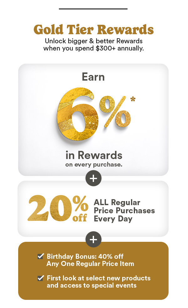 Gold Tier Rewards Unlock bigger & better Rewards when you spend $300+ annually. Earn 6% in Rewards on every purchase. 20% off All Regular Price Purchases Every Day Birthday Bonus: 40% off Any One Regular Price Item First look at select new products and access to special events