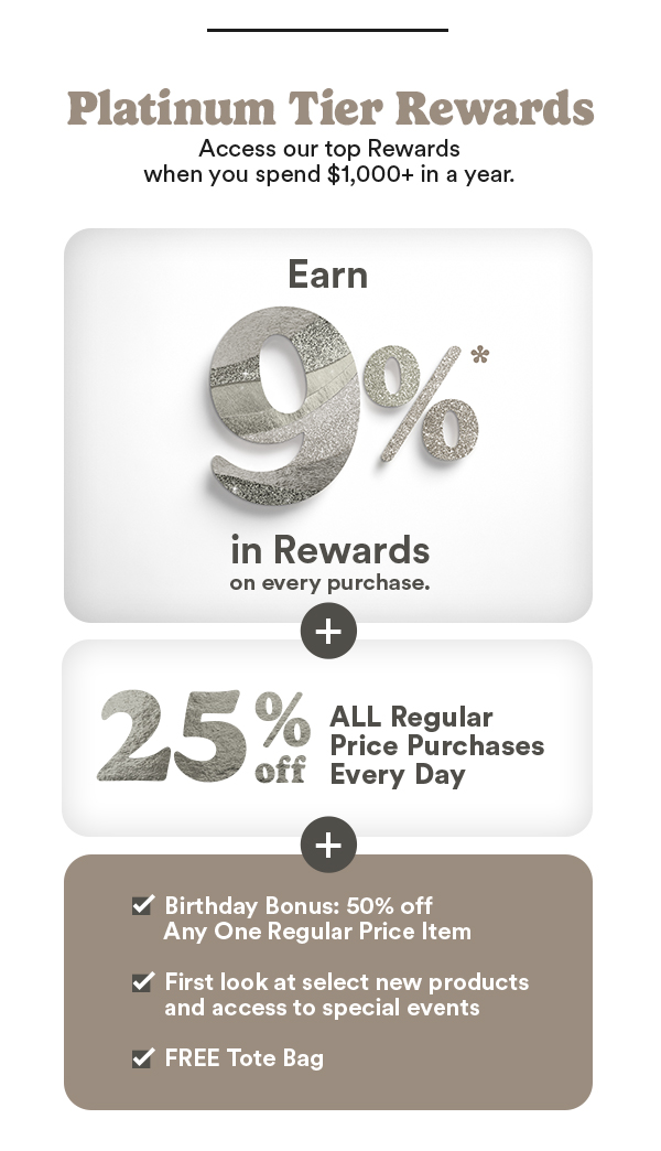 Platinum Tier Rewards Access our top Rewards when you spend $1,000+ in a year. Earn 9% in Rewards on every purchase. 25% off All Regular Price Purchases Every Day Birthday Bonus: 50% off Any One Regular Price Item First look at select new products and access to special events FREE Tote Bag