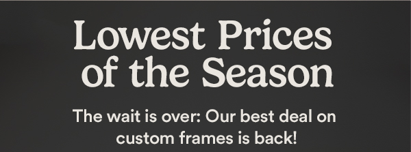 Lowest Prices of the Season. The wait is over: Our best deal on custom frames is back! 70% off† All Custom Frames