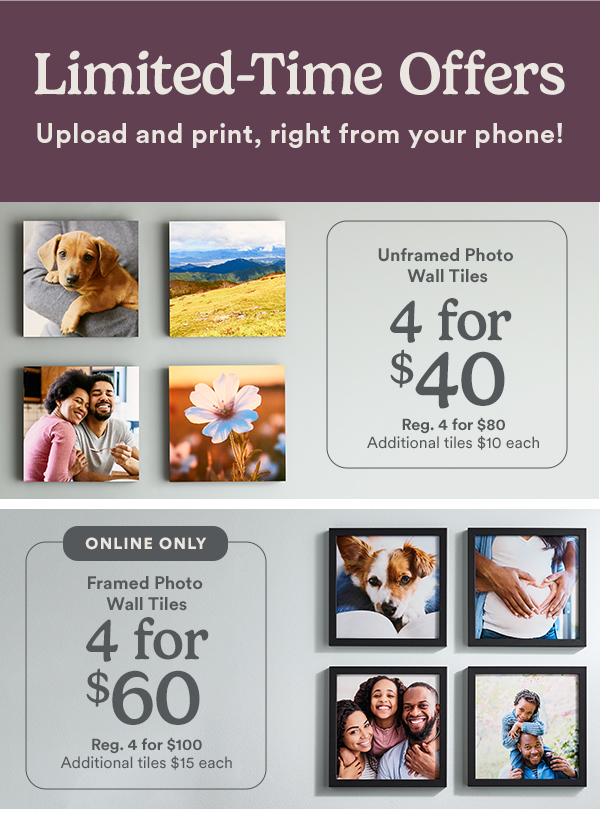 Limited-Time Offer. Upload and print, right from your phone! Unframed Photo Wall Tiles 4 for $40. Reg. 4 for $80. Additional tiles $10 each. ONLINE ONLY. Framed Photo Wall Tiles 4 for $60. Reg. 4 for $100. Additional tiles $15 each.