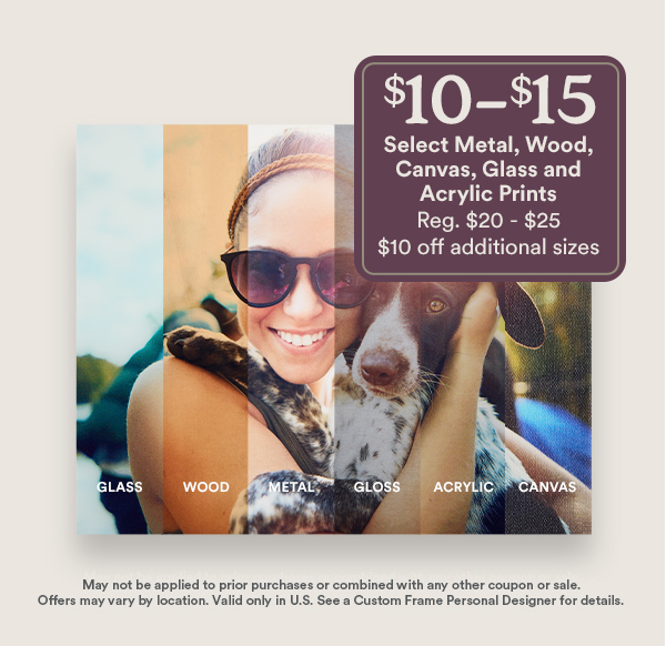$10-$15 Select Metal, Wood, Canvas, Glass and Acrylic Prints Reg. $20 - $25 $10 off additional sizes GLASS WOOD METAL GLOSS ACRYLIC CANVAS May not be applied to prior purchases or combined with any other coupon or sale. Offers may vary by location. Valid only in U.S. See a Custom Frame Personal Designer for details.