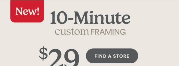New! 10-Minute CUSTOM FRAMING. $29 In store and online. FIND A STORE.
