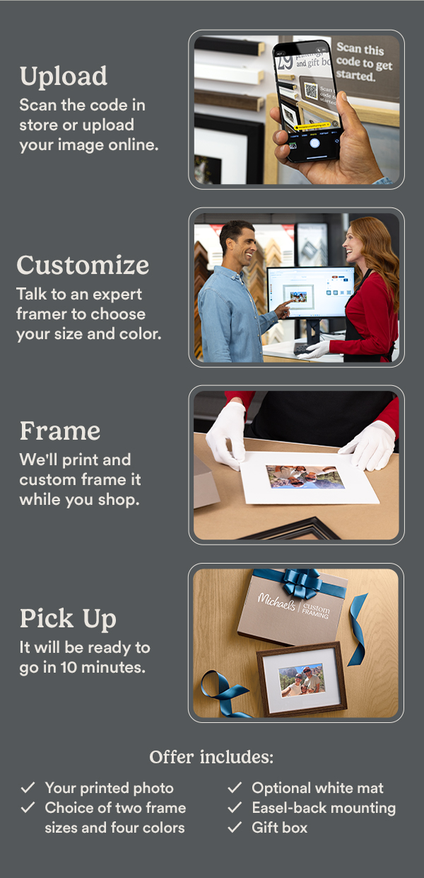 Upload. Scan the code in store or upload your image online. Scan this code to get started. Customize. Talk to an expert framer to choose your size and color. Frame. We'll print and custom frame it while you shop. Pick Up. It will be ready to go in 10 minutes. Offer includes: Your printed photo, Choice of two frame sizes and four colors, Optional white mat, Easel-back mounting, Gift box.