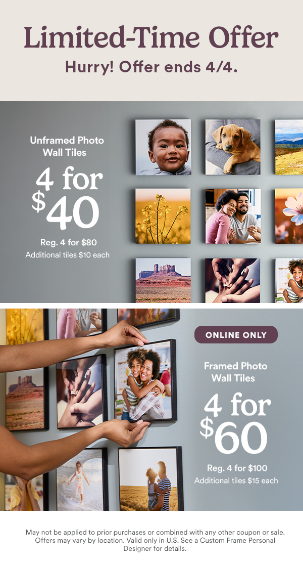 Limited-Time Offer. Hurry! Offer ends 4/4. Unframed Photo Wall Tiles 4 for $40. Reg. 4 for $80. Additional tiles $10 each. ONLINE ONLY. Framed Photo Wall Tiles 4 for $60. Reg. 4 for $100. Additional tiles $15 each.