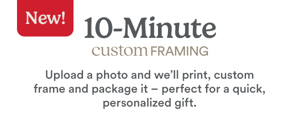 New! 10-Minute Custom Framing Upload a photo and we'll print, custom frame and package it -perfect for a quick, personalized gift.