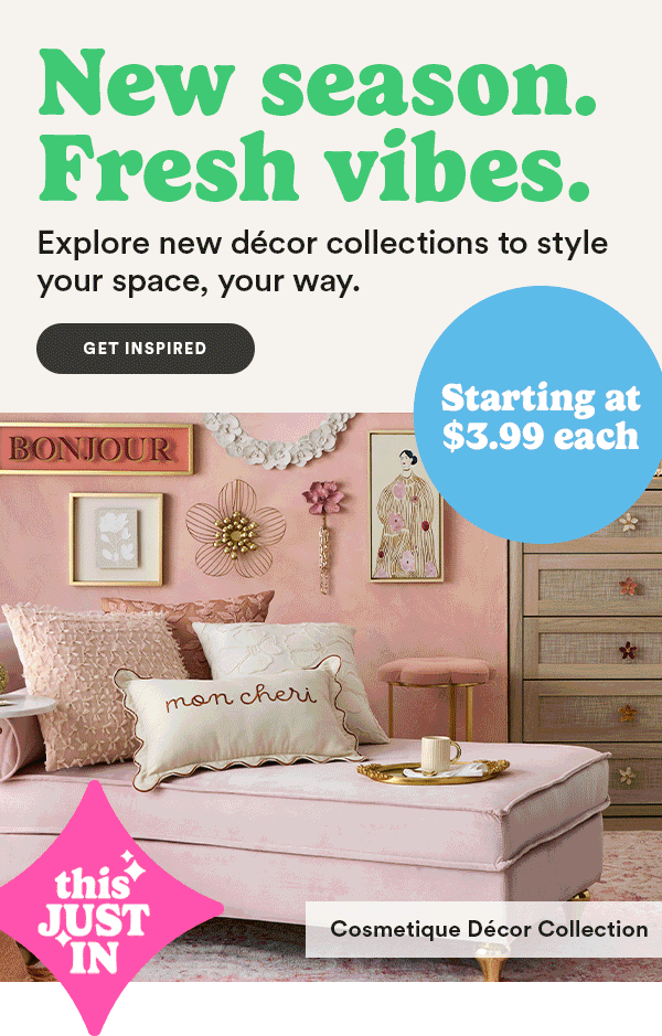 New season. Fresh vibes. Explore new décor collections to style your space, your way. Get Inspired Starting at $3.99 each THIS JUST IN Cosmetique Décor Collection