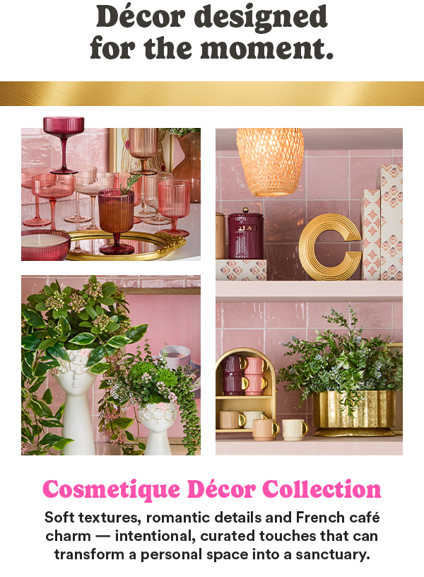 Décor designed for the moment. Cosmetique Décor Collection Soft textures, romantic details and French café charm—intentional, curated touches that can transform a personal space into a sanctuary.