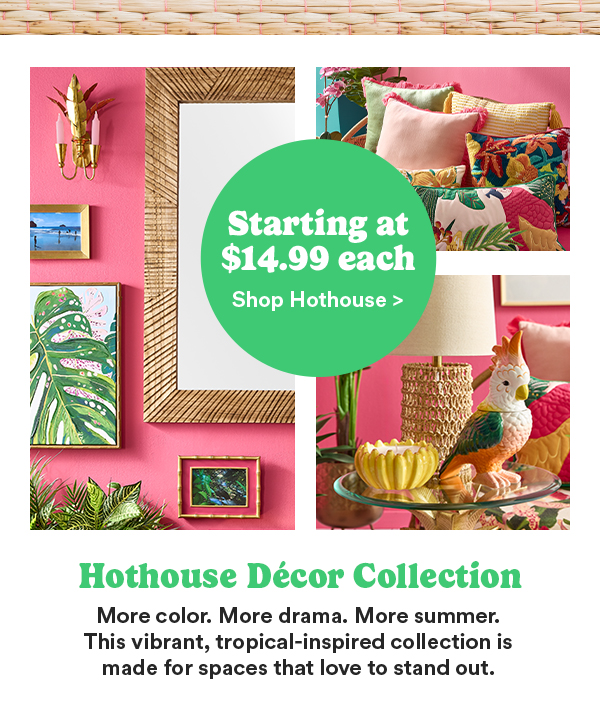 Starting at $14.99 each Shop Hothouse > Hothouse Décor Collection More color. More drama. More summer. This vibrant, tropical-inspiried collection is made for spaces that love to stand out.
