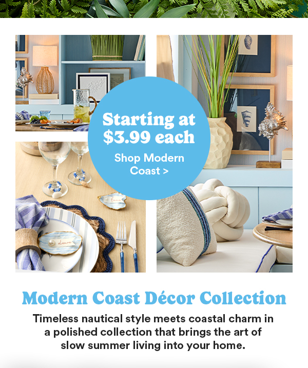 Starting at $3.99 each Shop Modern Coast > Modern Coast Décor Collection Timeless nautical style meets coastal charm in a polished collection that brings the art of slow summer living into your home.