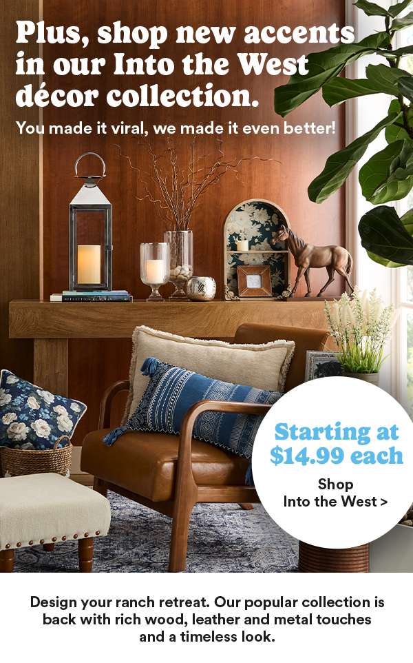 Plus, shop new accents in our Into the West décor collection. You made it viral, we made it even better! Starting at $14.99 each Shop Into the West > Design your ranch retreat. Our popular collection is back with rich wood, leather and metal touches and a timeless look.