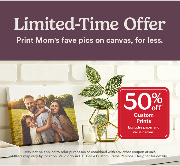 Limited-Time Offer. Print Mom’s fave pics on canvas, for less. 50% off custom prints. Excludes paper and value canvas. May not be applied to prior purchases or combined with any other coupon or sale. Offers may vary by location. Valid only in U.S. See a Custom Frame Personal Designer for details.