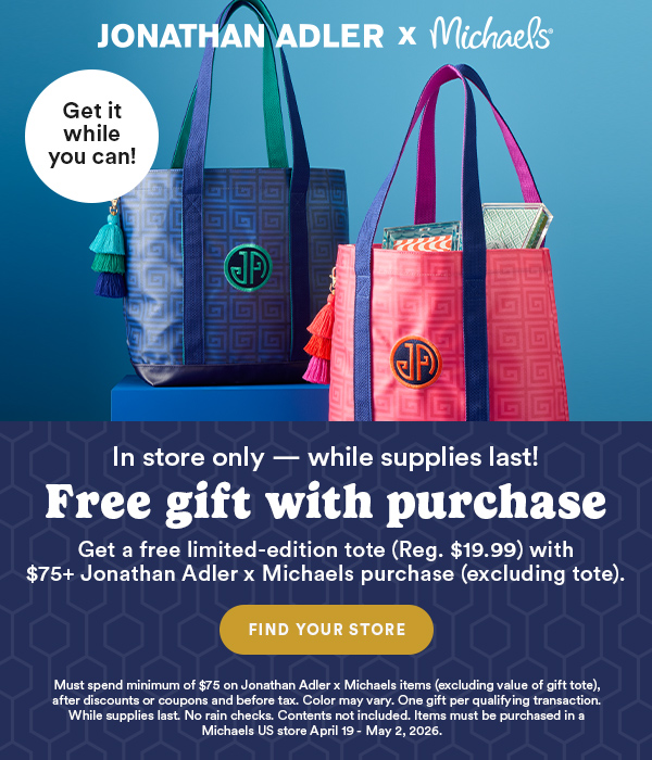 Jonathan Adler x Michaels. Get it while you can! In store only - while supplies last! Free gift with purchase. Get a free limited-edition tote (reg. $19.99) with $75+ Jonathan Adler x Michaels purchase (excluding tote). Find Your Store. Must spend minimum of $75 on Jonathan Adler x Michaels items (excluding value of gift tote) after discounts or coupons and before tax. Color may vary. One gift per qualifying transaction. While supplies last. No rain checks. Contents not included. Items must be purchased in a Michaels US store April 19 - May 2, 2026.