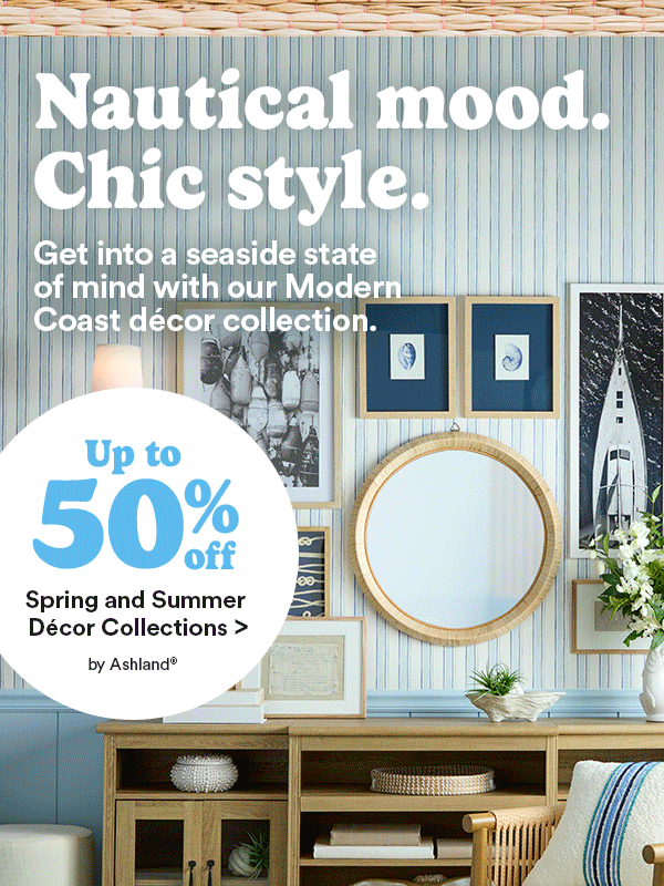 Nautical mood. Chic style. Get into a seaside state of mind with our Modern Coast décor collection. Up to 50% off Spring and Summer Décor Collections > by Ashland®