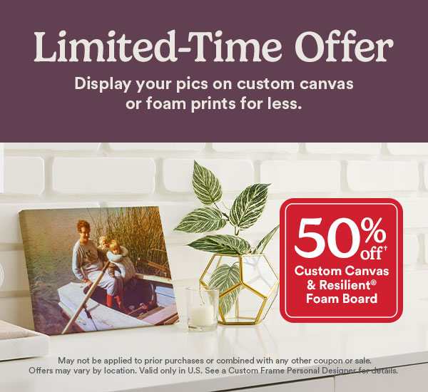 Limited-time offer. Display your pics on custom canvas or foam prints for less. 50% off custom canvas & resilient Foam board. May not be applied to prior purchases or combined with any other coupon or sale. Offers may vary by location. Valid only in U.S. See a Custom Frame Personal Designer for details.