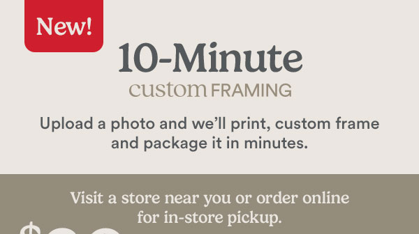New! 10-minute custom framing. Upload a photo and we'll print, custom frame and package it in minutes. Visit a store near you or order online for in-store pickup.