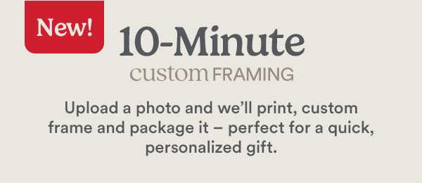 New! 10-Minute custom framing Upload a photo and we'll print, custom frame and package it - perfect for quick, personalized gift.