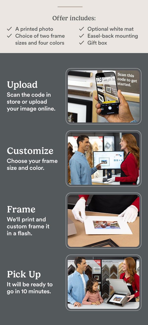 Offer includes: A printed photo. Choice of two frame sizes and colors. Optional white mat. Easel-back mounting. Gift box. Upload. Scan the code in store or upload your image online. Customize. Choose your frame size and color. Frame. We'll print and custom frame it in a flash. Pick Up. It will be ready to go in 10 minutes.