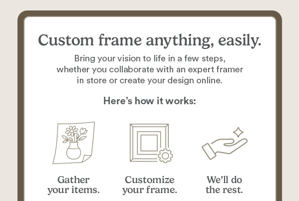 Custom Frame Aything, easily. Bring your vision to life, in a few steps, whether you collaborate with an expert framer in store or create your design online. Here's how it works: gather your items, customize your frame. We'll do the rest. Shop Now. Find a store. May not be applied to prior purchases or combined with any other coupons or sale. Offers may vary by location. Valid only in U.S. See a Custom Frame Personal Designer for details.