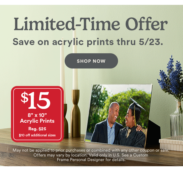 Limited-Time Offer Save on acrylic prints thru 5/23. SHOP NOW $15 8 x 10 Acrylic Prints Reg. $25 $10 off additional sizes May not be applied to prior purchases or combined with any other coupon or sale. Offers may vary by location. Valid only in U.S. See a Custom Frame Personal Designer for details.
