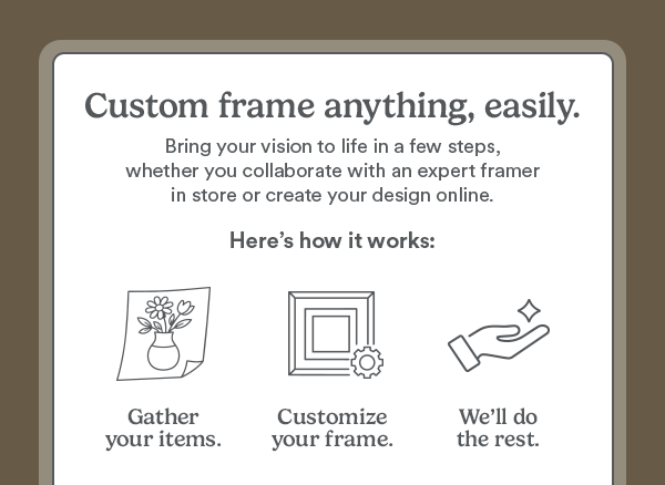 Custom frame anything, easily. Bring your vision to life in a few steps, whether you collaborate with an expert framer in store or create your design online. Here’s how it works: Gather your items. Customize your frame. We’ll do the rest.