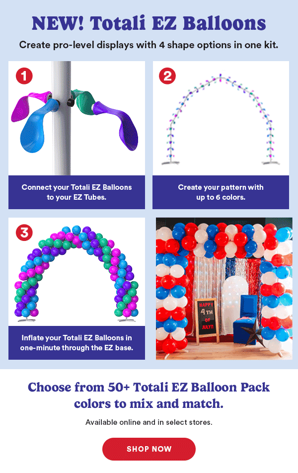 NEW! Totali EZ Balloons Create pro-level displays with 4 shape options in one kit. Attach Totali EZ Balloons to your EZ base. Create your pattern with up to 6 colors. Inflate your Totali EZ Balloons in less than a minute through the EZ base. Choose from 50+ EZ Balloon Pack colors to mix and match. Available online and in select stores. SHOP NOW