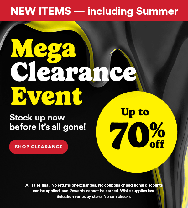 New Items Including Summer Mega Clearance Event Stock up now before it's all gone! Shop Clearance Up to 70% off All sales final. No returns or exchanges. No coupons or additional discounts can be applied, and Rewards cannot be earned. While supplies last. Selection varies by store. No rain checks.