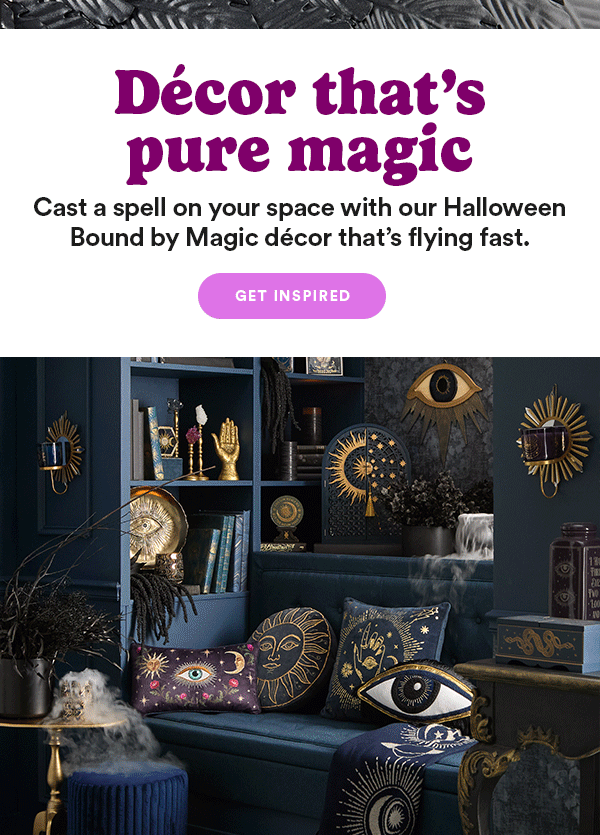 Décor that's pure magic Cast a spell on your space with our Halloween Bound by Magic decor that's flying fast. GET INSPIRED