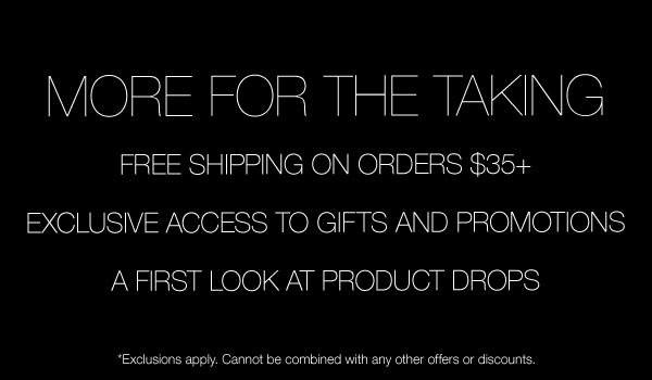 More For The Taking | Free Shipping On Orders $35+ | Exclusive Access to Gifts And Promotions | A First Look At Product Drops | *Exclusions apply. Cannot be combined with any other offers or discounts.