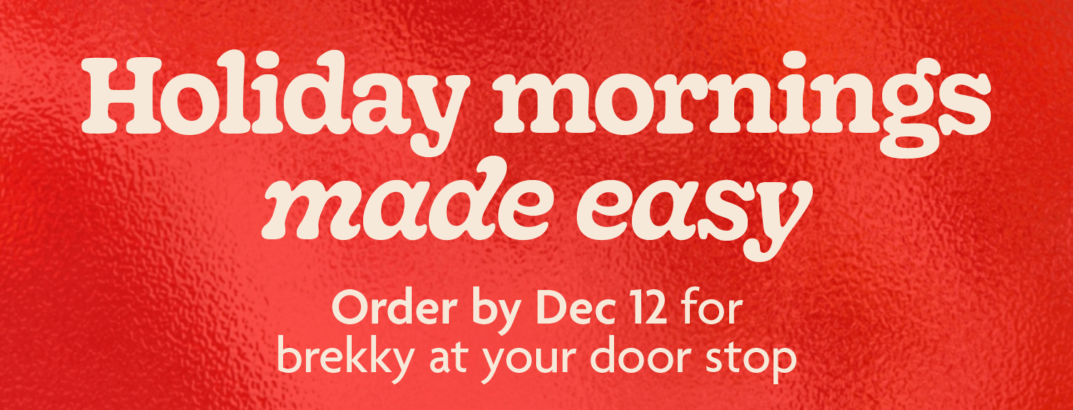Holiday mornings made easy. Order by Dec 12 for brekky at your door stop