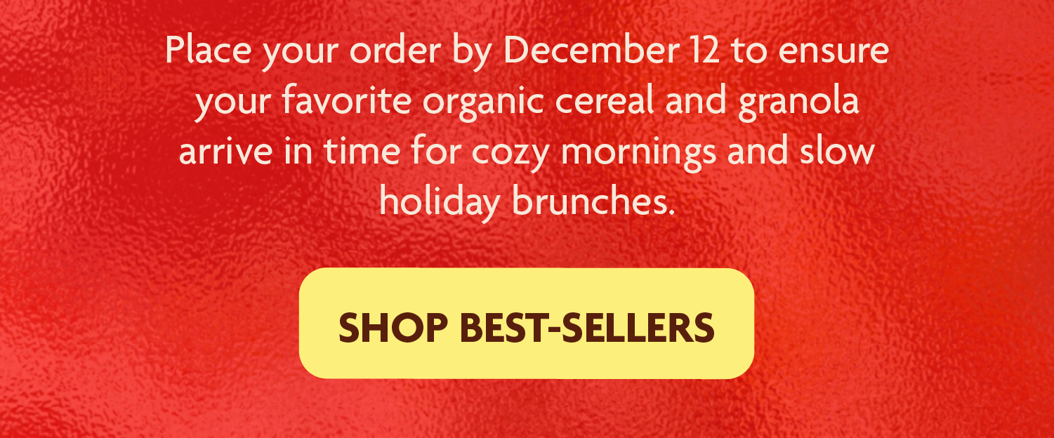 Place your order by December 12 to ensure your favorite organic cereal and granola arrive in time for cozy mornings and slow holiday brunches.